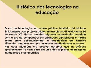 O uso de tecnologias na escola pública brasileira foi iniciado timidamente com projetos pilotos em escolas no final dos anos 80 do século XX. Nesses projetos, algumas experiências ocorriam com o uso do computador em atividades disciplinares e muitas outras eram extracurriculares e aconteciam em horários diferentes daqueles em que os alunos freqüentavam a escola.  Nas duas situações era possível observar que as práticas apresentavam-se com base em uma das seguintes abordagens: instrucionista e construtivista Histórico das tecnologias na educação   