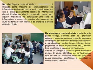 Na abordagem instrucionista,o  computador   é utilizado como máquina de ensinar;consiste na informatização dos métodos de ensino tradicionais em que o aluno passivamente recebe as informações disponibilizadas nas telas do computador. Neste caso, alguém implementa no computador uma série de informações e essas informações são passadas ao aluno na forma de um tutorial e de exercício-e-prática (Valente, 1993 ). Na abordagem construcionista  a sala de aula ganha espaço. Contudo, cabe ao  professor orientar o aluno para que ele possa ter acesso a informações em diferentes fontes (livros didáticos e  paradidáticos, revistas, jornais, Internet, filmes, programas de rádio, especialistas etc.), atribuir-lhes significado e  construir conhecimento.  Através do diálogo, o professor pode entender o mundo do aluno, identificar os conhecimentos que ele traz do  cotidiano, orientá-lo para que possa reconstruir significados e formalizar o conhecimento científico . 