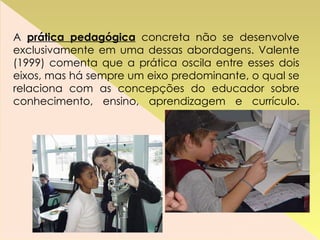 A  prática pedagógica  concreta não se desenvolve exclusivamente em uma dessas abordagens. Valente (1999) comenta que a prática oscila entre esses dois eixos, mas há sempre um eixo predominante, o qual se relaciona com as concepções do educador sobre conhecimento, ensino, aprendizagem e currículo. 