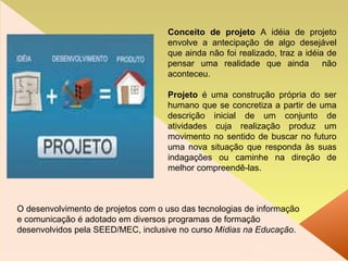 Conceito de projeto  A idéia de projeto envolve a antecipação de algo desejável que ainda não foi realizado, traz a idéia de pensar uma realidade que ainda  não aconteceu. Projeto  é uma construção própria do ser humano que se concretiza a partir de uma descrição inicial de um conjunto de atividades cuja realização produz um movimento no sentido de buscar no futuro uma nova situação que responda às suas indagações ou caminhe na direção de melhor compreendê-las. O desenvolvimento de projetos com o uso das tecnologias de informação e comunicação é adotado em diversos programas de formação desenvolvidos pela SEED/MEC, inclusive no curso  Mídias na Educação . 