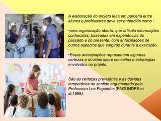 A elaboração do projeto feita em parceria entre alunos e professores deve ser entendida como : uma organização aberta, que articula informações conhecidas, baseadas em experiências do passado e do presente, com antecipações de outros aspectos que surgirão durante a execução.  Essas antecipações representam algumas certezas e dúvidas sobre conceitos e estratégias envolvidos no projeto.  São as certezas provisórias e as dúvidas temporárias no sentido argumentado pela Professora Lea Fagundes  (FAGUNDES et al,1999 ). 