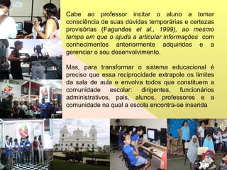Cabe ao professor incitar o aluno a tomar consciência de suas dúvidas temporárias e certezas provisórias (Fagundes  et al., 1999), ao mesmo tempo em que o ajuda a articular informações  com conhecimentos anteriormente adquiridos e a gerenciar o seu desenvolvimento. Mas, para transformar o sistema educacional é preciso que essa reciprocidade extrapole os limites da sala de aula e envolva todos que constituem a comunidade escolar: dirigentes, funcionários administrativos, pais, alunos, professores e a comunidade na qual a escola encontra-se inserida 