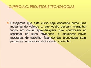 Desejamos que este curso seja encarado como uma mudança de valores e, que vocês possam mergulhar fundo em novas aprendizagens que contribuam no repensar de suas atividades, e alavancar novas propostas de trabalho, fazendo das tecnologias suas parceiras no processo de inovação curricular.  
