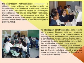 Na abordagem instrucionista,o  computador   é utilizado como máquina de ensinar;consiste na informatização dos métodos de ensino tradicionais em que o aluno passivamente recebe as informações disponibilizadas nas telas do computador. Neste caso, alguém implementa no computador uma série de informações e essas informações são passadas ao aluno na forma de um tutorial e de exercício-e-prática (Valente, 1993 ). Na abordagem construcionista  a sala de aula ganha espaço. Contudo, cabe ao  professor orientar o aluno para que ele possa ter acesso a informações em diferentes fontes (livros didáticos e  paradidáticos, revistas, jornais, Internet, filmes, programas de rádio, especialistas etc.), atribuir-lhes significado e  construir conhecimento.  Através do diálogo, o professor pode entender o mundo do aluno, identificar os conhecimentos que ele traz do  cotidiano, orientá-lo para que possa reconstruir significados e formalizar o conhecimento científico . 