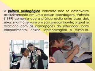 A  prática pedagógica  concreta não se desenvolve exclusivamente em uma dessas abordagens. Valente (1999) comenta que a prática oscila entre esses dois eixos, mas há sempre um eixo predominante, o qual se relaciona com as concepções do educador sobre conhecimento, ensino, aprendizagem e currículo. 