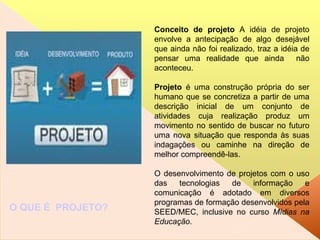 Conceito de projeto  A idéia de projeto envolve a antecipação de algo desejável que ainda não foi realizado, traz a idéia de pensar uma realidade que ainda  não aconteceu. Projeto  é uma construção própria do ser humano que se concretiza a partir de uma descrição inicial de um conjunto de atividades cuja realização produz um movimento no sentido de buscar no futuro uma nova situação que responda às suas indagações ou caminhe na direção de melhor compreendê-las. O desenvolvimento de projetos com o uso das tecnologias de informação e comunicação é adotado em diversos programas de formação desenvolvidos pela SEED/MEC, inclusive no curso  Mídias na Educação . O QUE É  PROJETO? 