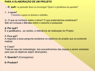 PARA A ELABORAÇÃO DE UM PROJETO 1 -   O  quê ?   se pretende fazer ou investigar? Qual é o problema em questão? 2-  A quem? Clientela a quem se destina o trabalho. 3– O que se conhece sobre o tema? O que pretendemos esclarecer? São as  Certezas e Dúvidas  sobre o assunto a pesquisar. 4- Por quê? É a  justificativa  , as razões, a relevância da realização do Projeto.  5- Para   quê? A resposta a essa pergunta esclarece os objetivos do projeto que se pretende realizar.  6- Como? Trata-se aqui da metodologia, dos procedimentos das etapas a serem adotadas para que os objetivos sejam alcançados.  7- Quando?  (Cronograma) 8- Produto? 
