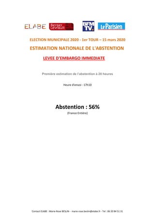 LEVEE D'EMBARGO IMMEDIATE
ELECTION MUNICIPALE 2020 - 1er TOUR – 15 mars 2020
ESTIMATION NATIONALE DE L'ABSTENTION
Première estimation de l’abstention à 20 heures
Heure d'envoi : 17h10
Abstention : 56%
(France Entière)
Contact ELABE : Marie-Rose BESLIN - marie-rose.beslin@elabe.fr - Tel : 06 20 84 51 31
 