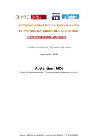 LEVEE D'EMBARGO IMMEDIATE
ELECTION MUNICIPALE 2020 - 2nd TOUR – 28 juin 2020
ESTIMATION NATIONALE DE L'ABSTENTION
Première estimation de l’abstention à 20 heures
Heure d'envoi : 17h10
Abstention : 60%
(France Entière hors Guyane - Communes concernées par un 2nd tour)
Contact ELABE : Marie-Rose BESLIN - marie-rose.beslin@elabe.fr - Tel : 06 20 84 51 31
 