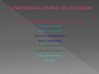 FACULTAD FILOSOFIA LETRAS Y CIENCIAS DE LA EDUCACIÒN
                 CARRERA: PEDAGOGÌA

                 ESCUELA : PARVULARIA

              TRABAJO DE INFOPEDAGOGÌA

                 TEMA: EL ABECEDARIO

                 MSC: PATRICIO CAZAR

              AUTORA: PATRICIA ANRRANGO

                CURSO: 5TO SEMESTRE «A»

                       2012-2013
 