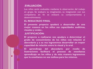 EVALUACIÓN:
Los niños serán evaluados mediante la observación del trabajo
en grupo. Se evaluara su imaginación, su integración con sus
compañeros en fin se evaluará su comportamiento y
desenvolvimiento.
EL RESULTADO FINAL
El presente proyecto ayudará a desarrollar de una
mejor manera en los niños sus capacidades auditivas,
visuales y orales .
    JUSTIFICACIÓN:
El proyecto a realizarse nos ayudara a determinar el
grado de conocimiento de los niños con relación al
abecedario y a su vez lograremos desarrollar un mayor
capacidad de relación entre lo visual y lo oral.
El aprendizaje del abecedario por medio de
ilustraciones facilitará el proceso de enseñanza
aprendizaje en los niños y de esta manera lograremos
que la enseñanza no sea tediosa para los mismos.
 
 
