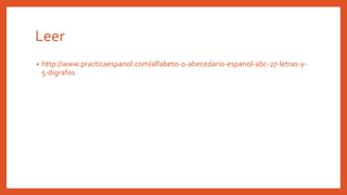 Leer
• http://www.practicaespanol.com/alfabeto-o-abecedario-espanol-abc-27-letras-y-
5-digrafos