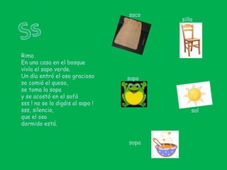 sacoSssillaRimaEn una casa en el bosquevivía el sapo verde.Un día entró el oso graciosose comió el queso,se toma la sopay se acostó en el sofásss ! no se lo digáis al sapo !sss, silencio,que el osodormido está.saposolsopa