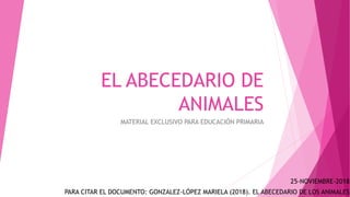 EL ABECEDARIO DE
ANIMALES
MATERIAL EXCLUSIVO PARA EDUCACIÓN PRIMARIA
PARA CITAR EL DOCUMENTO: GONZALEZ-LÓPEZ MARIELA (2018). EL ABECEDARIO DE LOS ANIMALES
25-NOVIEMBRE-2018
 