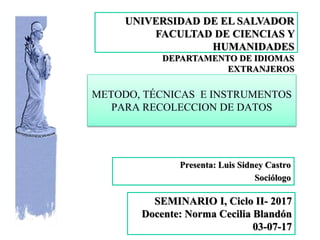 METODO, TÉCNICAS E INSTRUMENTOS
PARA RECOLECCION DE DATOS
Presenta: Luis Sidney Castro
Sociólogo
UNIVERSIDAD DE EL SALVADOR
FACULTAD DE CIENCIAS Y
HUMANIDADES
DEPARTAMENTO DE IDIOMAS
EXTRANJEROS
SEMINARIO I, Ciclo II- 2017
Docente: Norma Cecilia Blandón
03-07-17
 