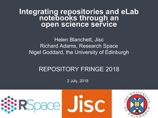 Integrating repositories and eLab
notebooks through an
open science service
REPOSITORY FRINGE 2018
Helen Blanchett, Jisc
Richard Adams, Research Space
Nigel Goddard, the University of Edinburgh
2 July, 2018
 