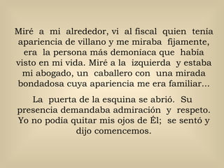 Miré  a  mi  alrededor, vi  al fiscal  quien  tenía  apariencia de villano y me miraba  fijamente,  era  la persona más demoníaca que  había visto en mi vida. Miré a la  izquierda  y estaba mi abogado, un  caballero con  una mirada bondadosa cuya apariencia me era familiar... La  puerta de la esquina se abrió.  Su  presencia demandaba admiración  y  respeto. Yo no podía quitar mis ojos de Él;  se sentó y dijo comencemos. 