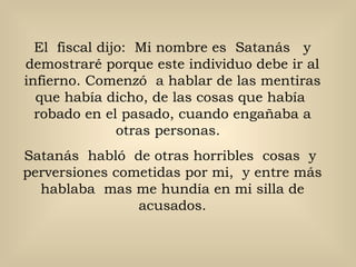 El  fiscal dijo:  Mi nombre es  Satanás  y demostraré porque este individuo debe ir al infierno. Comenzó  a hablar de las mentiras que había dicho, de las cosas que había  robado en el pasado, cuando engañaba a otras personas.  Satanás  habló  de otras horribles  cosas  y  perversiones cometidas por mi,  y entre más hablaba  mas me hundía en mi silla de acusados. 