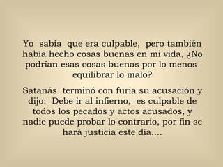 Yo  sabía  que era culpable,  pero también había hecho cosas buenas en mi vida, ¿No podrían esas cosas buenas por lo menos  equilibrar lo malo? Satanás  terminó con furia su acusación y dijo:  Debe ir al infierno,  es culpable de todos los pecados y actos acusados, y nadie puede probar lo contrario, por fin se hará justicia este día.... 