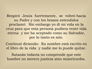 Respiró  Jesús  fuertemente,  se  volteó hacia su Padre y con los brazos extendidos proclamó:  Sin embargo yo di mi vida en la cruz para que esta persona pudiera tener vida eterna  y me ha aceptado como su Salvador, por lo tanto es mío. Continuó diciendo:  Su nombre está escrito en el libro de la vida  y nadie me lo puede quitar. Satanás todavía no comprende que este hombre no merece justicia sino misericordia. 