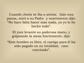 Cuando Jesús se iba a sentar,  hizo una pausa, miró a su Padre  y suavemente dijo: “No hace falta hacer mas nada, ya yo lo he hecho todo”. El juez levantó su poderosa mano, y golpeando la mesa fuertemente, dijo: “ Este hombre es libre, el castigo para él ha sido pagado en su totalidad,  caso concluido”. 