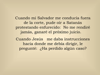 Cuando mi Salvador me conducía fuera de la corte, pude oír a Satanás protestando enfurecido:  No me rendiré jamás, ganaré el próximo juicio.  Cuando Jesús  me daba instrucciones hacia donde me debía dirigir, le pregunté:  ¿Ha perdido algún caso? 