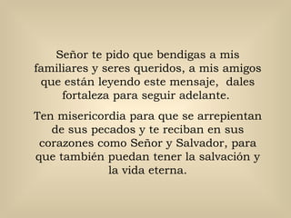 Señor te pido que bendigas a mis familiares y seres queridos, a mis amigos que están leyendo este mensaje,  dales fortaleza para seguir adelante.  Ten misericordia para que se arrepientan de sus pecados y te reciban en sus corazones como Señor y Salvador, para que también puedan tener la salvación y la vida eterna. 