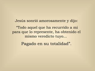 Jesús sonrió amorosamente y dijo:
  “Todo aquel que ha recurrido a mi
para que lo represente, ha obtenido el
      mismo veredicto tuyo...

     Pagado en su totalidad”.
 