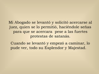 Mi Abogado se levantó y solicitó acercarse al
juez, quien se lo permitió, haciéndole señas
  para que se acercara pese a las fuertes
           protestas de satanás.
 Cuando se levantó y empezó a caminar, lo
 pude ver, todo su Esplendor y Majestad.
 