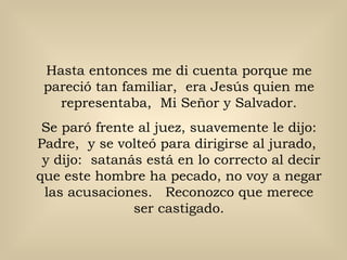 Hasta entonces me di cuenta porque me
 pareció tan familiar, era Jesús quien me
   representaba, Mi Señor y Salvador.
 Se paró frente al juez, suavemente le dijo:
Padre, y se volteó para dirigirse al jurado,
 y dijo: satanás está en lo correcto al decir
que este hombre ha pecado, no voy a negar
 las acusaciones. Reconozco que merece
               ser castigado.
 