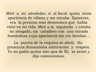 Miré a mi alrededor, vi al fiscal quien tenía
apariencia de villano y me miraba fijamente,
  era la persona más demoníaca que había
visto en mi vida. Miré a la izquierda y estaba
  mi abogado, un caballero con una mirada
bondadosa cuya apariencia me era familiar...
   La puerta de la esquina se abrió. Su
presencia demandaba admiración y respeto.
Yo no podía quitar mis ojos de Él; se sentó y
             dijo comencemos.
 