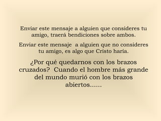 Enviar este mensaje a alguien que consideres tu
amigo, traerá bendiciones sobre ambos.
Enviar este mensaje a alguien que no consideres
tu amigo, es algo que Cristo haría.
¿Por qué quedarnos con los brazos
cruzados? Cuando el hombre más grande
del mundo murió con los brazos
abiertos......
 