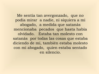 Me sentía tan avergonzado, que no
podía mirar a nadie, ni siquiera a mi
abogado, a medida que satanás
mencionaba pecados que hasta había
olvidado. Estaba tan molesto con
satanás por todas las cosas que estaba
diciendo de mi, también estaba molesto
con mi abogado, quien estaba sentado
en silencio.
 