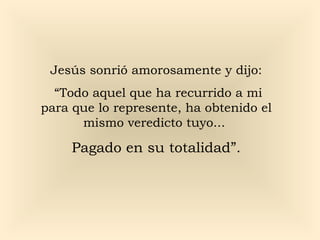 Jesús sonrió amorosamente y dijo:
“Todo aquel que ha recurrido a mi
para que lo represente, ha obtenido el
mismo veredicto tuyo...

Pagado en su totalidad”.

 