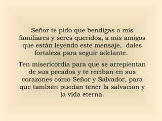 Señor te pido que bendigas a mis
familiares y seres queridos, a mis amigos
que están leyendo este mensaje, dales
fortaleza para seguir adelante.
Ten misericordia para que se arrepientan
de sus pecados y te reciban en sus
corazones como Señor y Salvador, para
que también puedan tener la salvación y
la vida eterna.

 