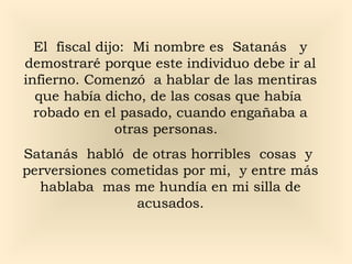 El fiscal dijo: Mi nombre es Satanás y
demostraré porque este individuo debe ir al
infierno. Comenzó a hablar de las mentiras
que había dicho, de las cosas que había
robado en el pasado, cuando engañaba a
otras personas.
Satanás habló de otras horribles cosas y
perversiones cometidas por mi, y entre más
hablaba mas me hundía en mi silla de
acusados.

 