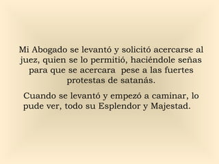 Mi Abogado se levantó y solicitó acercarse al
juez, quien se lo permitió, haciéndole señas
para que se acercara pese a las fuertes
protestas de satanás.
Cuando se levantó y empezó a caminar, lo
pude ver, todo su Esplendor y Majestad.

 