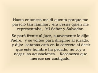 Hasta entonces me di cuenta porque me
pareció tan familiar, era Jesús quien me
representaba, Mi Señor y Salvador.
Se paró frente al juez, suavemente le dijo:
Padre, y se volteó para dirigirse al jurado,
y dijo: satanás está en lo correcto al decir
que este hombre ha pecado, no voy a
negar las acusaciones. Reconozco que
merece ser castigado.

 