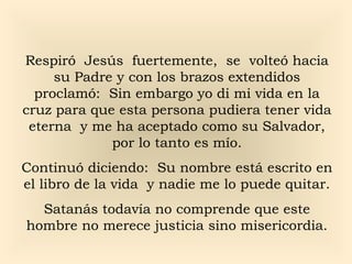 Respiró Jesús fuertemente, se volteó hacia
su Padre y con los brazos extendidos
proclamó: Sin embargo yo di mi vida en la
cruz para que esta persona pudiera tener vida
eterna y me ha aceptado como su Salvador,
por lo tanto es mío.
Continuó diciendo: Su nombre está escrito en
el libro de la vida y nadie me lo puede quitar.
Satanás todavía no comprende que este
hombre no merece justicia sino misericordia.

 
