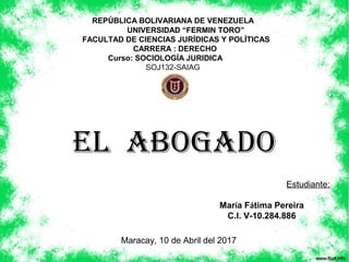 EL ABOGADO
REPÚBLICA BOLIVARIANA DE VENEZUELA
UNIVERSIDAD “FERMIN TORO”
FACULTAD DE CIENCIAS JURÍDICAS Y POLÍTICAS
CARRERA : DERECHO
Curso: SOCIOLOGÍA JURIDICA
SOJ132-SAIAG
Estudiante:
María Fátima Pereira
C.I. V-10.284.886
Maracay, 10 de Abril del 2017
 