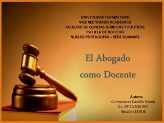 UNIVERSIDAD FERMIN TORO
VICE RECTORADO ACADEMICO
FACULTAD DE CIENCIAS JURIDICAS Y POLITICAS
ESCUELA DE DERECHO
NUCLEO PORTUGUESA – SEDE GUANARE
Autora:
Colmenares Castillo Gisela
C.I. Nº 13.530.967
Sección SAIA B
El Abogado
como Docente
 