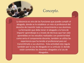 Concepto.
La docencia es otra de las funciones que puede cumplir el
abogado, donde se le establece un reto al profesional del
derecho de trasmitir todo su conocimiento a sus alumnos.
La formación que debe tener el abogado a la hora de
impartir aprendizaje es a través de técnicas que han sido
aprendidas en los estudios realizados con posterioridad
como seria el componente docente, también se utiliza las
experiencia que ha tenido el profesional para así
transmitírselo a sus alumnos. Esta actividad esta regula
también por la Ley de Abogado en su artículo 11 donde
están sometidos los docentes abogados a la Ley de
Abogados.
 