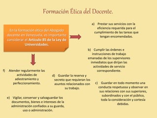 Formación Ética del Docente.
En la formación ética del Abogado
docente en Venezuela, es importante
considerar el Artículo 85 de la Ley de
Universidades.
a) Prestar sus servicios con la
eficiencia requerida para el
cumplimiento de las tareas que
tengan encomendadas.
b) Cumplir las órdenes e
instrucciones de trabajo
emanadas de los supervisores
inmediatos que dirijan las
actividades de servicio
correspondiente.
c) Guardar en todo momento una
conducta respetuosa y observar en
sus relaciones con sus superiores,
subordinados y con el público,
toda la consideración y cortesía
debidas.
d) Guardar la reserva y
secreto que requieran los
asuntos relacionados con
su trabajo.
e) Vigilar, conservar y salvaguardar los
documentos, bienes e intereses de la
administración confiados a su guarda,
uso o administración.
f) Atender regularmente las
actividades de
adiestramiento y
perfeccionamiento.
 