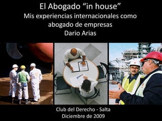 El Abogado “in house”
Mis experiencias internacionales como
        abogado de empresas
             Dario Arias




          Club del Derecho - Salta
            Diciembre de 2009
 