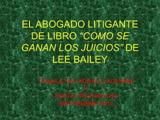 EL ABOGADO LITIGANTE 
DE LIBRO “COMO SE 
GANAN LOS JUICIOS” DE 
LEE BAILEY 
TRABAJO DE HORACIO AGUIRRE 
V. 
SANTA CRUZ-BOLIVIA 
SEPTIEMBRE-2014 
 