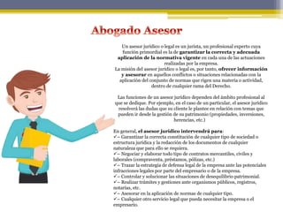Un asesor jurídico o legal es un jurista, un profesional experto cuya
función primordial es la de garantizar la correcta y adecuada
aplicación de la normativa vigente en cada una de las actuaciones
realizadas por la empresa.
La misión del asesor jurídico o legal es, por tanto, ofrecer información
y asesorar en aquellos conflictos o situaciones relacionadas con la
aplicación del conjunto de normas que rigen una materia o actividad,
dentro de cualquier rama del Derecho.
Las funciones de un asesor jurídico dependen del ámbito profesional al
que se dedique. Por ejemplo, en el caso de un particular, el asesor jurídico
resolverá las dudas que su cliente le plantee en relación con temas que
pueden ir desde la gestión de su patrimonio (propiedades, inversiones,
herencias, etc.)
En general, el asesor jurídico intervendrá para:
– Garantizar la correcta constitución de cualquier tipo de sociedad o
estructura jurídica y la redacción de los documentos de cualquier
naturaleza que para ello se requiera.
– Negociar y elaborar todo tipo de contratos mercantiles, civiles y
laborales (compraventa, préstamos, pólizas, etc.)
– Trazar la estrategia de defensa legal de la empresa ante las potenciales
infracciones legales por parte del empresario o de la empresa.
– Controlar y solucionar las situaciones de desequilibrio patrimonial.
– Realizar trámites y gestiones ante organismos públicos, registros,
notarías, etc.
– Asesorar en la aplicación de normas de cualquier tipo.
– Cualquier otro servicio legal que pueda necesitar la empresa o el
empresario.
 