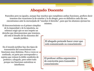 Parecidos pero no iguales, aunque hay muchos que cumplimos ambas funciones, prefiero decir
tenemos dos vocaciones la de enseñar y la de abogar, pero en definitiva cada día nos
encontramos ante la encrucijada de “enseñar el derecho”, para que los alumnos ejerzan los
mismos.
El abogado pretende hacer creer que
está comunicando su conocimiento
El profesor utiliza argumentos
de convicción para transmitir
conocimiento
El desconocimiento es el primer cómplice
de la impunidad y de la injusticia, no
solemos exigir que se nos respete un
derecho que desconocemos que tenemos,
ahí está el desafío de los docentes del
mundo jurídico.
En el mundo jurídico hay dos tipos de
transmisión del conocimiento con
funciones muy distintas. Pero a veces se
confunde, en parte por corresponder a
sujetos que reúnen la doble condición de
profesor y abogado, pero sobre todo
porque sus funciones autenticas se
interfieren:
 