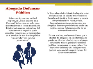Existe una ley que nos habla al
respecto, la Ley del Estatuto de la
Función Pública en su artículo 3 que
nos establece que: “serán Funcionario
Público toda persona natural que del
nombramiento expedido por la
autoridad competente, se desempeñen
en el ejercicio de una función pública
remunerada y con carácter
permanente”.
La libertad en el ejercicio de la abogacía es tan
importante en un Estado democrático de
Derecho y de Justicia Social, como la misma
independencia del Poder judicial.
Según diversos autores, opinan que sin
abogados libres no puede llevarse a cabo una
justicia, que sea fiel reproducción de un
sistema democrático.
En este sentido, muchos consideran que la
libertad del abogado, sin interferencias ni
presiones, directas o indirectas, es algo que
seriamente debiera plantearse el marco
jurídico, como sucede en otros países. Una
libertad de defensa y una independencia
judicial son esenciales características del
Estado democrático.
 
