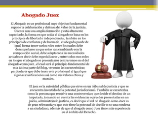 El Abogado es un profesional cuyo objetivo fundamental
supone la colaboración y defensa del valor de la justicia.
Cuenta con una amplia formación y está altamente
capacitado, la forma en que actúa el abogado se basa en los
principios de libertad e independencia , también en los
principios de confianza y de buena fe , el abogado puede de
igual forma tener varios roles entre los cuales debe
desempeñarse ya que estos van cambiando con la
composición social, debe adaptarse a las necesidades
actuales es decir debe especializarse , entre todos esos roles
en los que el abogado se presenta nos centraremos en el del
abogado como juez , el cual será el principio fundamental de
esta última parte del blog, veremos las características
particulares que debe tener este profesional al igual que
algunas clasificaciones así como sus valores éticos y
morales.
El juez es la autoridad pública que sirve en un tribunal de justicia y que se
encuentra investido de la potestad jurisdiccional. También se caracteriza
como la persona que resuelve una controversia o que decide el destino de un
imputado, tomando en cuenta las evidencias o pruebas presentadas en un
juicio, administrando justicia, es decir que el rol de abogado como Juez es
de gran relevancia ya que este tiene la potestad de decidir o no una condena
a un ciudadano, además de que el abogado como Juez tiene más experiencia
en el ámbito del Derecho.
 