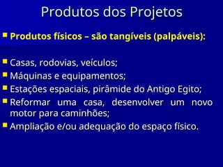 Produtos dos Projetos
Produtos dos Projetos
 Produtos físicos – são tangíveis (palpáveis):
 Casas, rodovias, veículos;
Casas, rodovias, veículos;
 Máquinas e equipamentos;
Máquinas e equipamentos;
 Estações espaciais, pirâmide do Antigo Egito;
Estações espaciais, pirâmide do Antigo Egito;
 Reformar uma casa, desenvolver um novo
Reformar uma casa, desenvolver um novo
motor para caminhões;
motor para caminhões;
 Ampliação e/ou adequação do espaço físico.
Ampliação e/ou adequação do espaço físico.
 